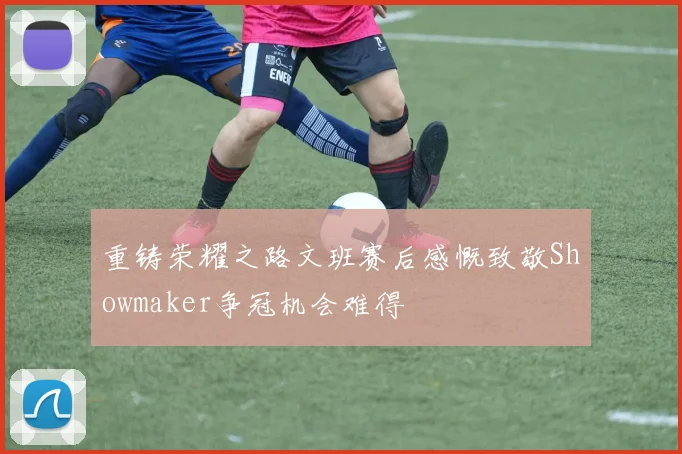重铸荣耀之路文班赛后感慨致敬Showmaker争冠机会难得