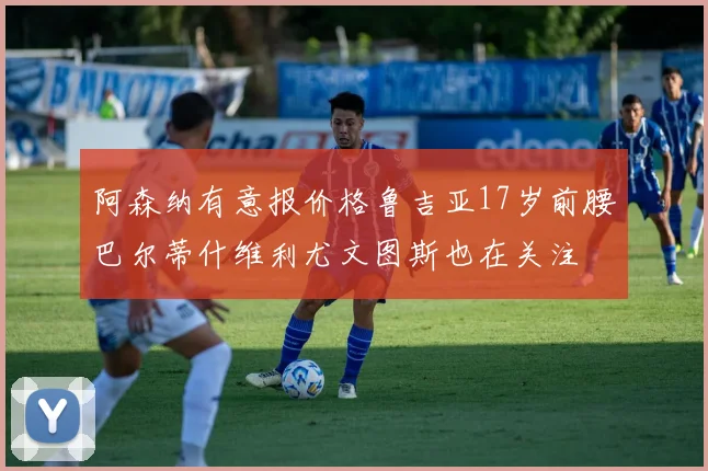 阿森纳有意报价格鲁吉亚17岁前腰巴尔蒂什维利尤文图斯也在关注
