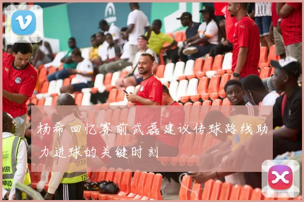 杨希回忆赛前武磊建议传球路线助力进球的关键时刻