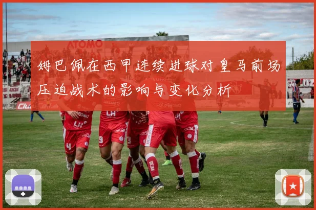 姆巴佩在西甲连续进球对皇马前场压迫战术的影响与变化分析