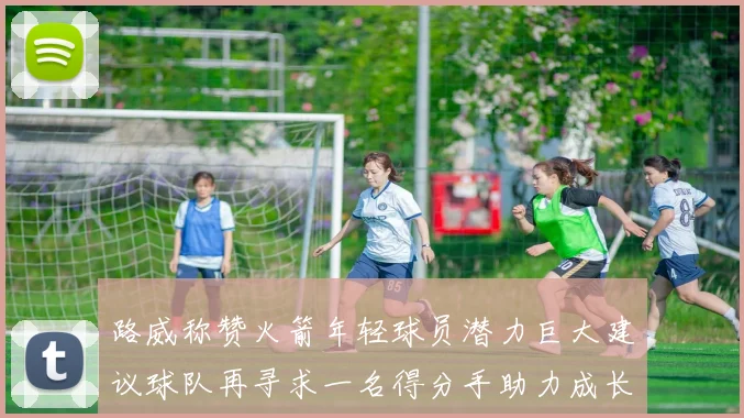 路威称赞火箭年轻球员潜力巨大建议球队再寻求一名得分手助力成长