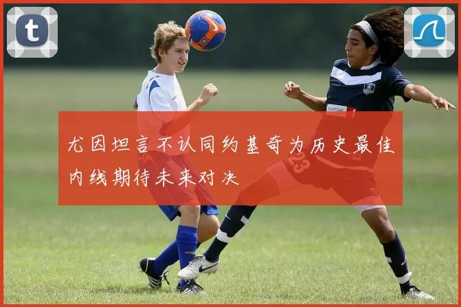 尤因坦言不认同约基奇为历史最佳内线期待未来对决