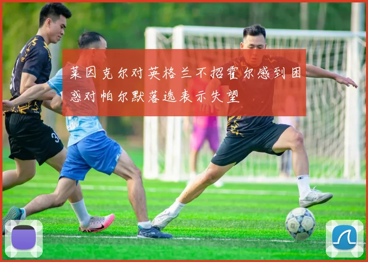 莱因克尔对英格兰不招霍尔感到困惑对帕尔默落选表示失望