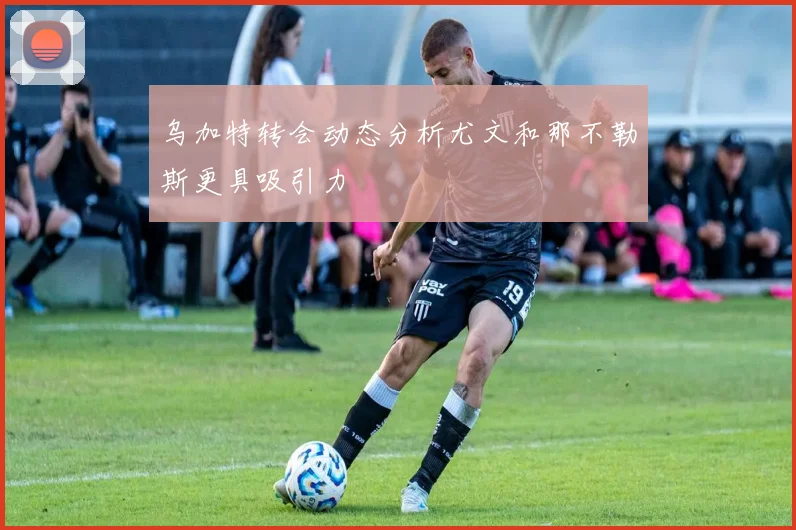 乌加特转会动态分析尤文和那不勒斯更具吸引力