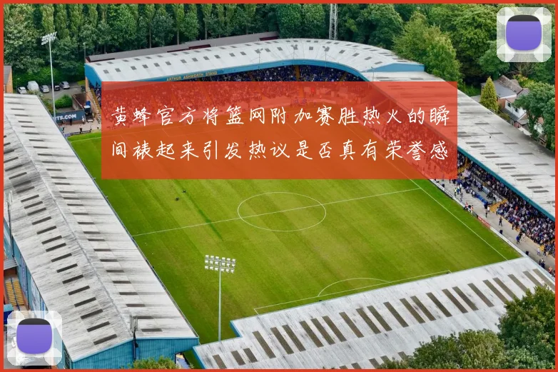 黄蜂官方将篮网附加赛胜热火的瞬间裱起来引发热议是否真有荣誉感