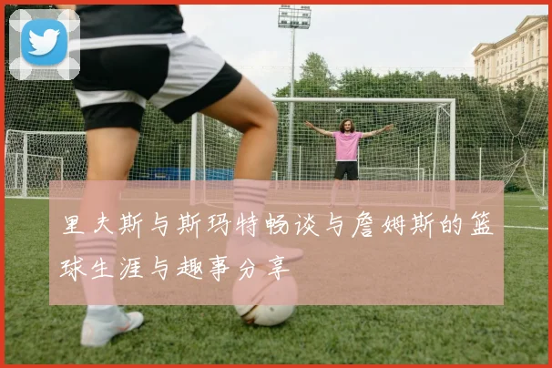 里夫斯与斯玛特畅谈与詹姆斯的篮球生涯与趣事分享