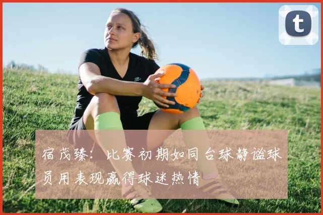 宿茂臻：比赛初期如同台球静谧球员用表现赢得球迷热情