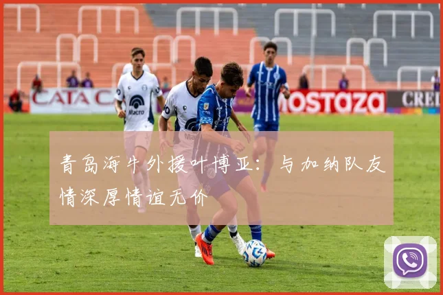 青岛海牛外援叶博亚：与加纳队友情深厚情谊无价