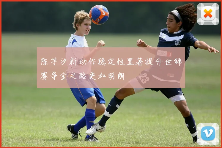 陈芋汐新动作稳定性显著提升世锦赛争金之路更加明朗