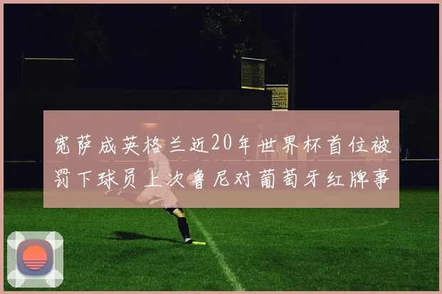 宽萨成英格兰近20年世界杯首位被罚下球员上次鲁尼对葡萄牙红牌事件回顾