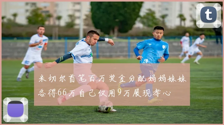 米切尔首笔百万奖金分配妈妈妹妹各得66万自己仅用9万展现孝心