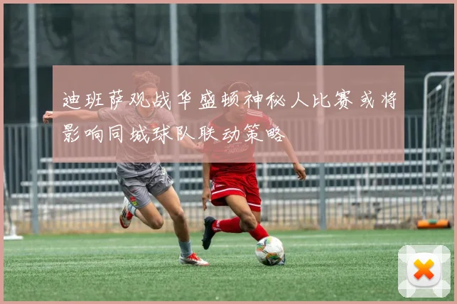 迪班萨观战华盛顿神秘人比赛或将影响同城球队联动策略
