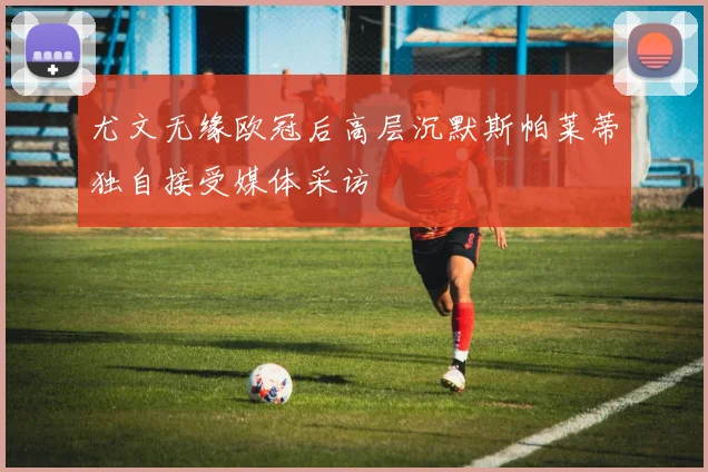 尤文无缘欧冠后高层沉默斯帕莱蒂独自接受媒体采访