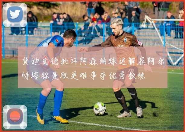 费迪南德批评阿森纳球迷解雇阿尔特塔称曼联更难争夺优秀教练