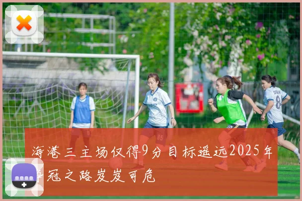 海港三主场仅得9分目标遥远2025年争冠之路岌岌可危