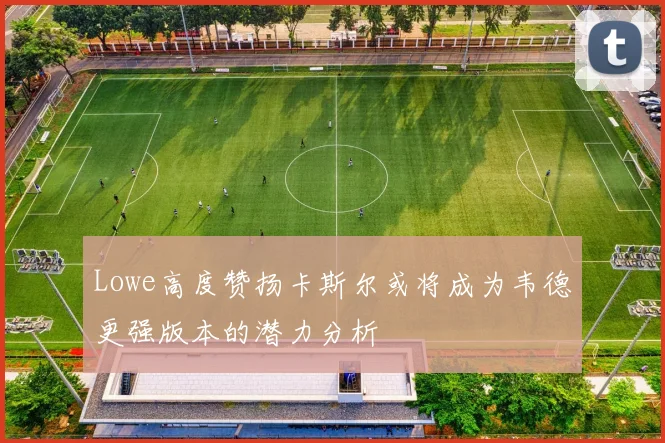 Lowe高度赞扬卡斯尔或将成为韦德更强版本的潜力分析