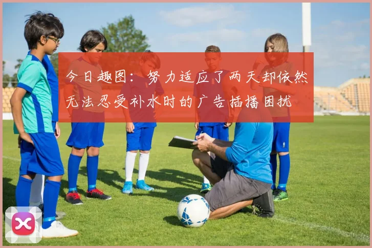 今日趣图:努力适应了两天却依然无法忍受补水时的广告插播困扰