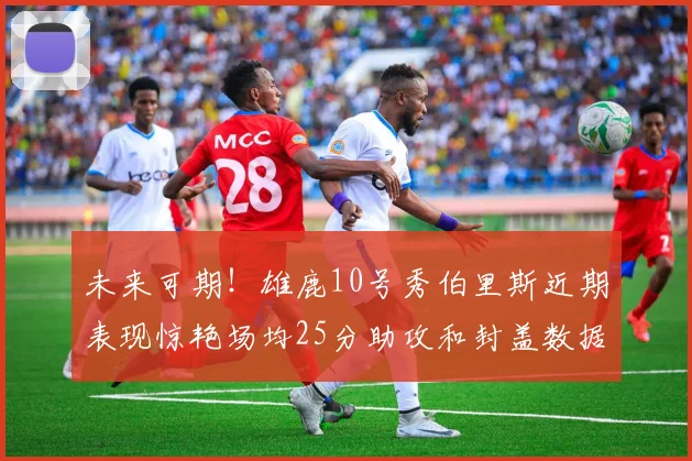 未来可期！雄鹿10号秀伯里斯近期表现惊艳场均25分助攻和封盖数据亮眼