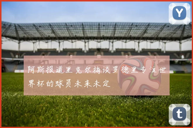 阿斯报道里克尔梅谈罗德里专注世界杯的球员未来未定